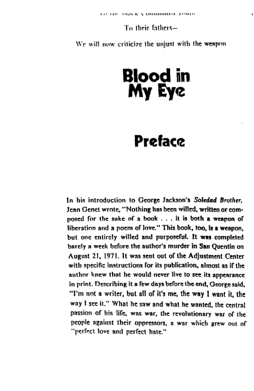 Ta their fathers—  we  ow eriticize the unjust with the weapon  Blood in My Eye  Preface  In his introduction to George Jackson’s Soledad Brother, Jean Genet wrote, “Nothing has been willed, written or com- posed for the sake of a book - . . it is both & weapon of liberation and a poem of love. This book, 100, Is a weapon, but one entirely willed and purposeful. It was completed barely a week before the author’s murder in San Quentin on August 21, 1971. 1t was sent out of the Adjustment Center with specific instructions for its publication, almost as if the author knew that he would never five 1o see its appenrance in print. Describing it a few days before the end, George said, “I’m not a writer, but all of it’s me, the way | want it the way Usce it.” What he saw and what he wanted, the central passion of his life, was war, the revolutionary war of the people against their oppressors, a war which grew out of “perfect love and perfect hate.”  